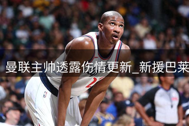 曼联主帅透露伤情更新 新援巴莱巴预计休战两周